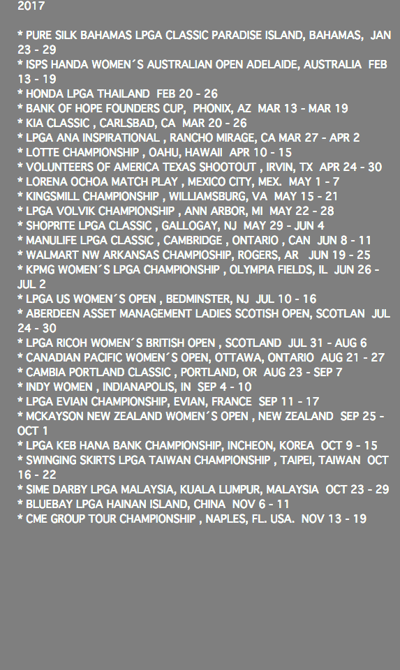 2017 * PURE SILK BAHAMAS LPGA CLASSIC PARADISE ISLAND, BAHAMAS, JAN 23 - 29 * ISPS HANDA WOMEN´S AUSTRALIAN OPEN ADELAIDE, AUSTRALIA FEB 13 - 19 * HONDA LPGA THAILAND FEB 20 - 26 * BANK OF HOPE FOUNDERS CUP, PHONIX, AZ MAR 13 - MAR 19 * KIA CLASSIC , CARLSBAD, CA MAR 20 - 26 * LPGA ANA INSPIRATIONAL , RANCHO MIRAGE, CA MAR 27 - APR 2 * LOTTE CHAMPIONSHIP , OAHU, HAWAII APR 10 - 15 * VOLUNTEERS OF AMERICA TEXAS SHOOTOUT , IRVIN, TX APR 24 - 30 * LORENA OCHOA MATCH PLAY , MEXICO CITY, MEX. MAY 1 - 7 * KINGSMILL CHAMPIONSHIP , WILLIAMSBURG, VA MAY 15 - 21 * LPGA VOLVIK CHAMPIONSHIP , ANN ARBOR, MI MAY 22 - 28 * SHOPRITE LPGA CLASSIC , GALLOGAY, NJ MAY 29 - JUN 4 * MANULIFE LPGA CLASSIC , CAMBRIDGE , ONTARIO , CAN JUN 8 - 11 * WALMART NW ARKANSAS CHAMPIOSHIP, ROGERS, AR JUN 19 - 25 * KPMG WOMEN´S LPGA CHAMPIONSHIP , OLYMPIA FIELDS, IL JUN 26 - JUL 2 * LPGA US WOMEN´S OPEN , BEDMINSTER, NJ JUL 10 - 16 * ABERDEEN ASSET MANAGEMENT LADIES SCOTISH OPEN, SCOTLAN JUL 24 - 30 * LPGA RICOH WOMEN´S BRITISH OPEN , SCOTLAND JUL 31 - AUG 6 * CANADIAN PACIFIC WOMEN´S OPEN, OTTAWA, ONTARIO AUG 21 - 27 * CAMBIA PORTLAND CLASSIC , PORTLAND, OR AUG 23 - SEP 7 * INDY WOMEN , INDIANAPOLIS, IN SEP 4 - 10 * LPGA EVIAN CHAMPIONSHIP, EVIAN, FRANCE SEP 11 - 17 * MCKAYSON NEW ZEALAND WOMEN´S OPEN , NEW ZEALAND SEP 25 - OCT 1 * LPGA KEB HANA BANK CHAMPIONSHIP, INCHEON, KOREA OCT 9 - 15 * SWINGING SKIRTS LPGA TAIWAN CHAMPIONSHIP , TAIPEI, TAIWAN OCT 16 - 22 * SIME DARBY LPGA MALAYSIA, KUALA LUMPUR, MALAYSIA OCT 23 - 29 * BLUEBAY LPGA HAINAN ISLAND, CHINA NOV 6 - 11 * CME GROUP TOUR CHAMPIONSHIP , NAPLES, FL. USA. NOV 13 - 19 