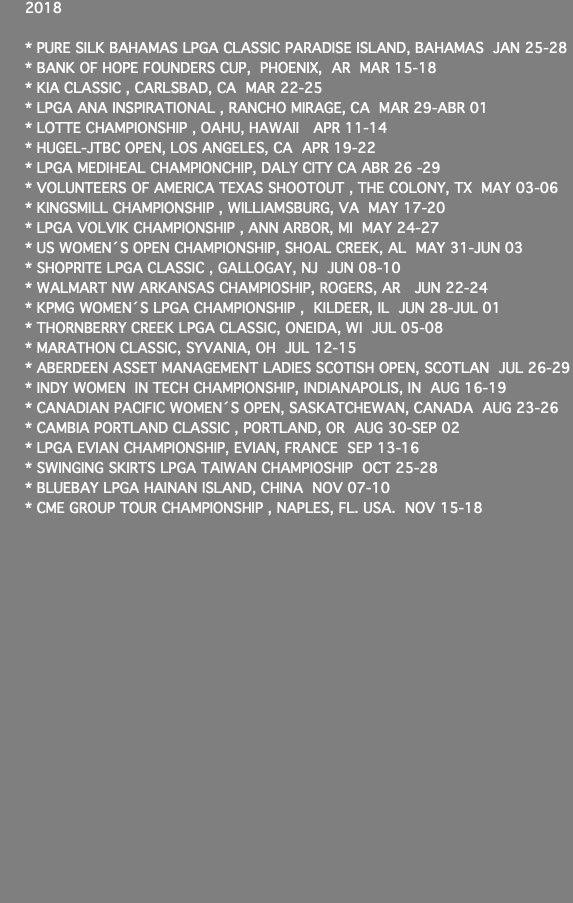 2018 * PURE SILK BAHAMAS LPGA CLASSIC PARADISE ISLAND, BAHAMAS JAN 25-28 * BANK OF HOPE FOUNDERS CUP, PHOENIX, AR MAR 15-18 * KIA CLASSIC , CARLSBAD, CA MAR 22-25 * LPGA ANA INSPIRATIONAL , RANCHO MIRAGE, CA MAR 29-ABR 01 * LOTTE CHAMPIONSHIP , OAHU, HAWAII APR 11-14 * HUGEL-JTBC OPEN, LOS ANGELES, CA APR 19-22 * LPGA MEDIHEAL CHAMPIONCHIP, DALY CITY CA ABR 26 -29 * VOLUNTEERS OF AMERICA TEXAS SHOOTOUT , THE COLONY, TX MAY 03-06 * KINGSMILL CHAMPIONSHIP , WILLIAMSBURG, VA MAY 17-20 * LPGA VOLVIK CHAMPIONSHIP , ANN ARBOR, MI MAY 24-27 * US WOMEN´S OPEN CHAMPIONSHIP, SHOAL CREEK, AL MAY 31-JUN 03 * SHOPRITE LPGA CLASSIC , GALLOGAY, NJ JUN 08-10 * WALMART NW ARKANSAS CHAMPIOSHIP, ROGERS, AR JUN 22-24 * KPMG WOMEN´S LPGA CHAMPIONSHIP , KILDEER, IL JUN 28-JUL 01 * THORNBERRY CREEK LPGA CLASSIC, ONEIDA, WI JUL 05-08 * MARATHON CLASSIC, SYVANIA, OH JUL 12-15 * ABERDEEN ASSET MANAGEMENT LADIES SCOTISH OPEN, SCOTLAN JUL 26-29 * INDY WOMEN IN TECH CHAMPIONSHIP, INDIANAPOLIS, IN AUG 16-19 * CANADIAN PACIFIC WOMEN´S OPEN, SASKATCHEWAN, CANADA AUG 23-26 * CAMBIA PORTLAND CLASSIC , PORTLAND, OR AUG 30-SEP 02 * LPGA EVIAN CHAMPIONSHIP, EVIAN, FRANCE SEP 13-16 * SWINGING SKIRTS LPGA TAIWAN CHAMPIOSHIP OCT 25-28 * BLUEBAY LPGA HAINAN ISLAND, CHINA NOV 07-10 * CME GROUP TOUR CHAMPIONSHIP , NAPLES, FL. USA. NOV 15-18 